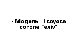  › Модель ­ toyota corona “exiv“